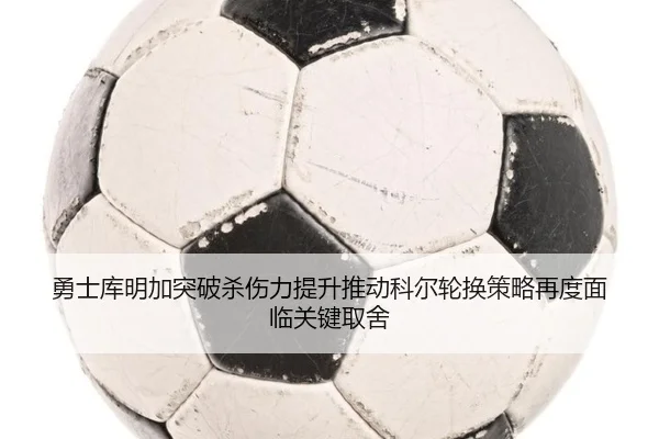勇士库明加突破杀伤力提升推动科尔轮换策略再度面临关键取舍