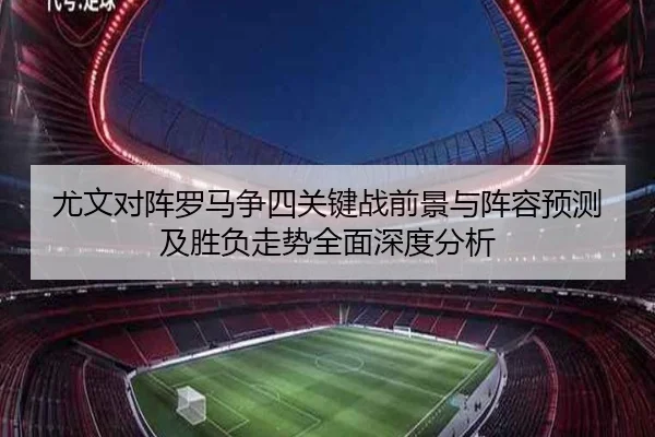 尤文对阵罗马争四关键战前景与阵容预测及胜负走势全面深度分析