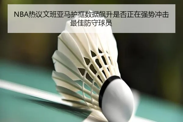 NBA热议文班亚马护框数据飙升是否正在强势冲击最佳防守球员
